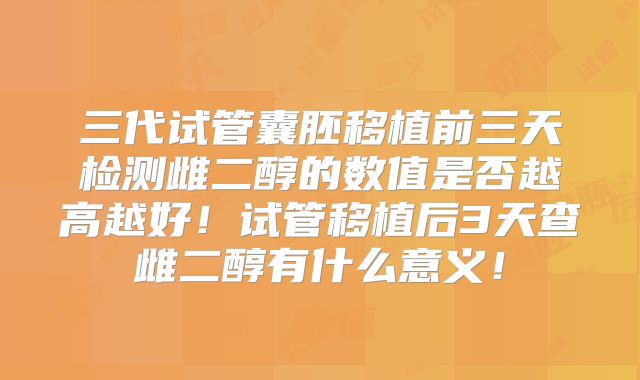 三代试管囊胚移植前三天检测雌二醇的数值是否越高越好！试管移植后3天查雌二醇有什么意义！