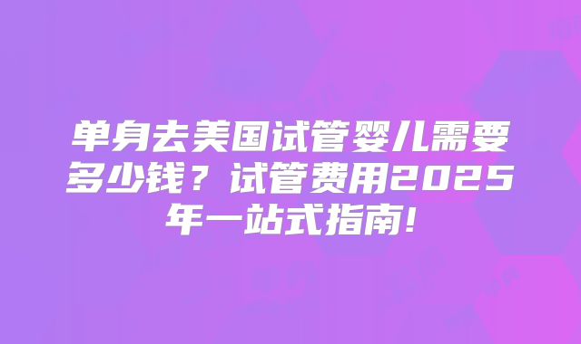 单身去美国试管婴儿需要多少钱？试管费用2025年一站式指南!