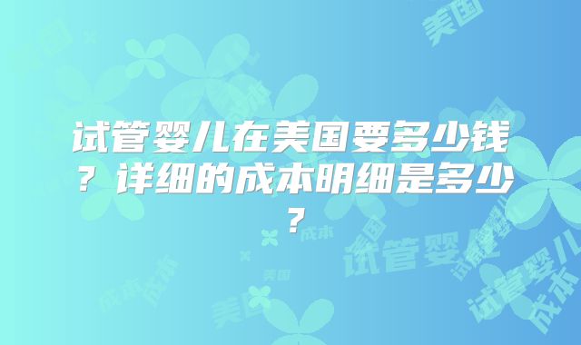 试管婴儿在美国要多少钱？详细的成本明细是多少？