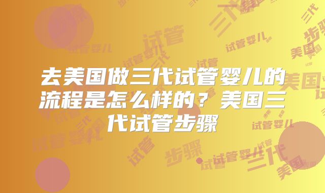 去美国做三代试管婴儿的流程是怎么样的?美国三代试管步骤