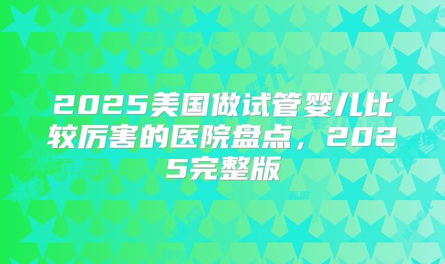 2025美国做试管婴儿比较厉害的医院盘点，2025完整版