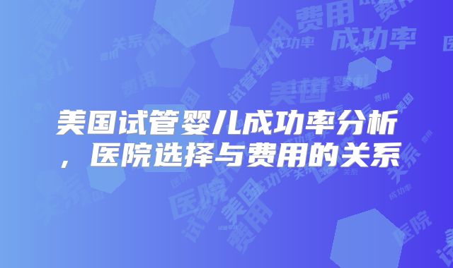 美国试管婴儿成功率分析，医院选择与费用的关系