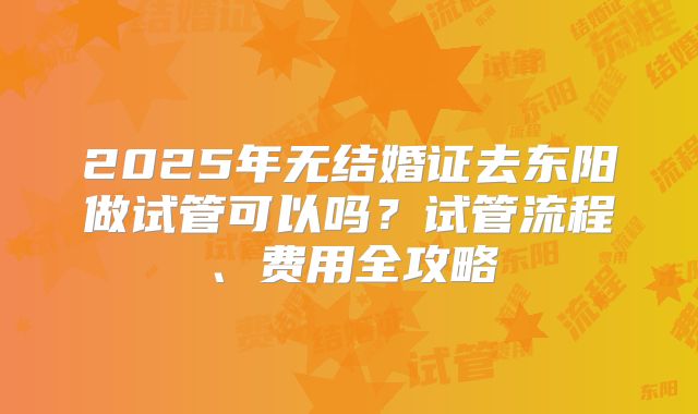 2025年无结婚证去东阳做试管可以吗？试管流程、费用全攻略