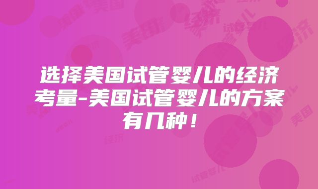 选择美国试管婴儿的经济考量-美国试管婴儿的方案有几种！