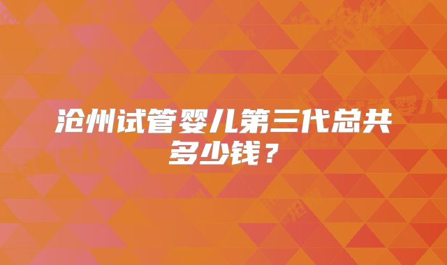 沧州试管婴儿第三代总共多少钱？