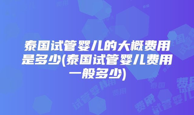泰国试管婴儿的大概费用是多少(泰国试管婴儿费用一般多少)