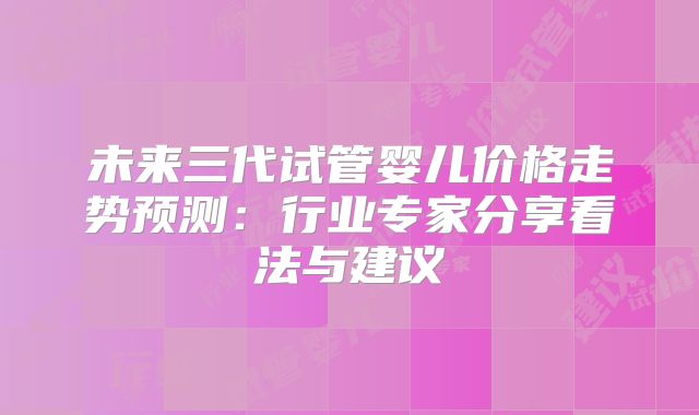 未来三代试管婴儿价格走势预测：行业专家分享看法与建议