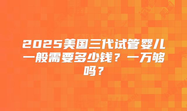 2025美国三代试管婴儿一般需要多少钱？一万够吗？