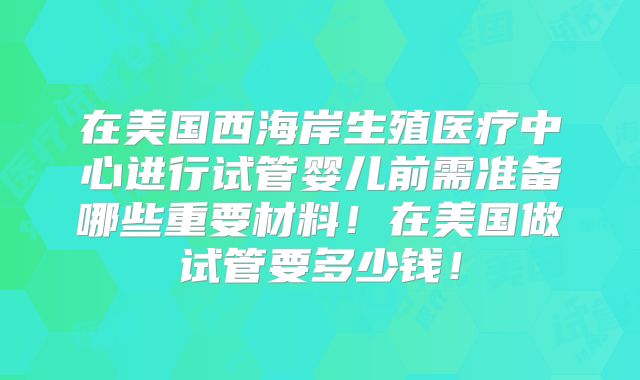 在美国西海岸生殖医疗中心进行试管婴儿前需准备哪些重要材料!在美国做试管要多少钱!