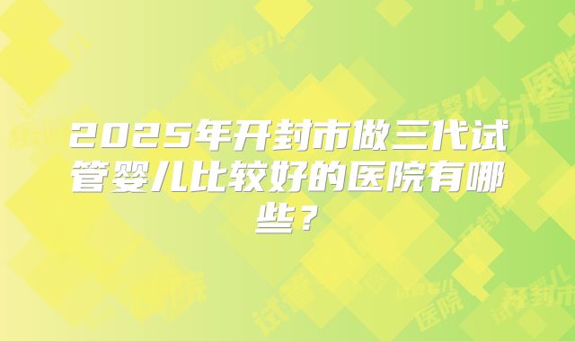 2025年开封市做三代试管婴儿比较好的医院有哪些？