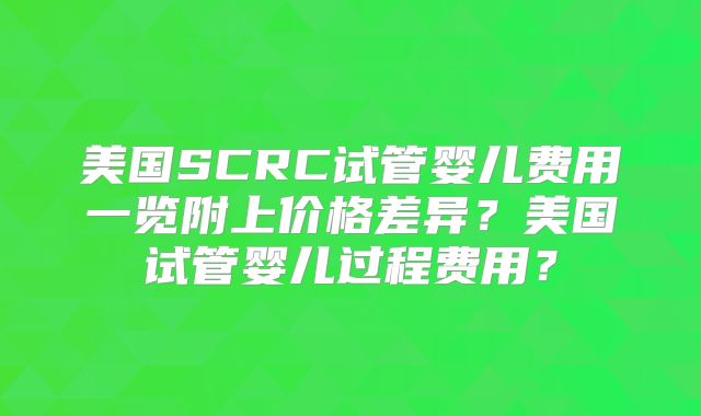 美国SCRC试管婴儿费用一览附上价格差异？美国试管婴儿过程费用？