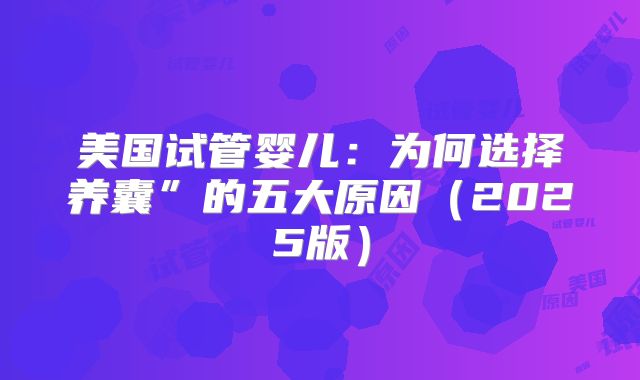 美国试管婴儿:为何选择养囊”的五大原因(2025版)