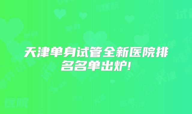 天津单身试管全新医院排名名单出炉!