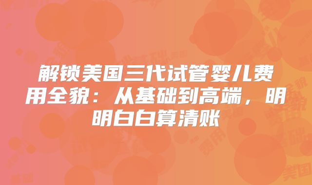 解锁美国三代试管婴儿费用全貌:从基础到高端,明明白白算清账