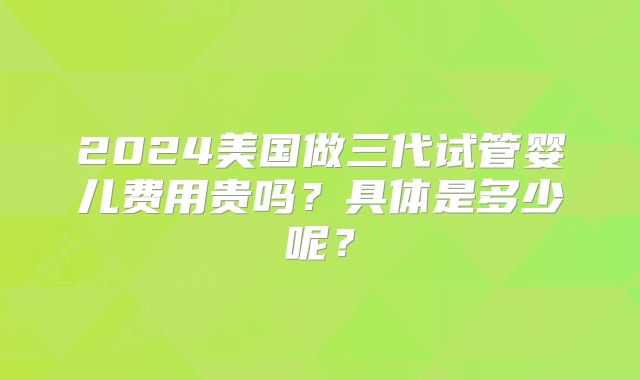 2024美国做三代试管婴儿费用贵吗？具体是多少呢？