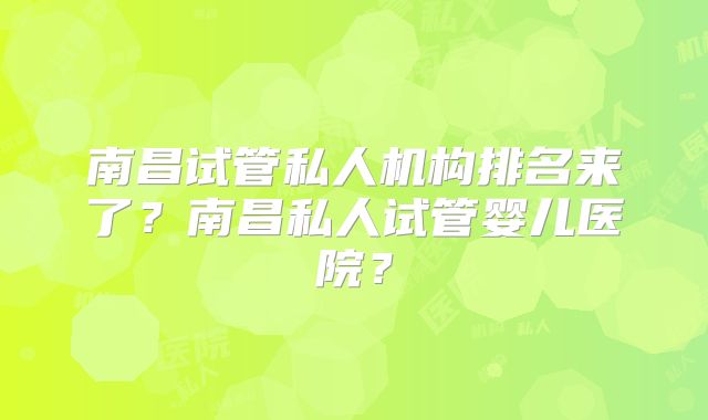 南昌试管私人机构排名来了？南昌私人试管婴儿医院？