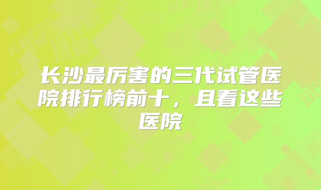 长沙最厉害的三代试管医院排行榜前十，且看这些医院