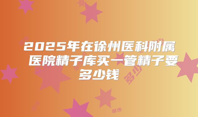 2025年在徐州医科附属 医院精子库买一管精子要多少钱