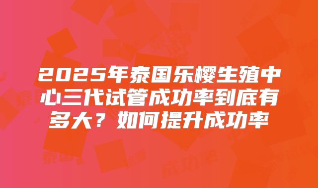 2025年泰国乐樱生殖中心三代试管成功率到底有多大?如何提升成功率