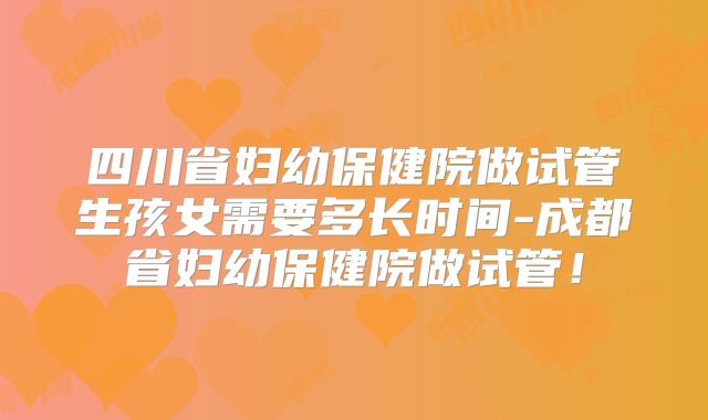 四川省妇幼保健院做试管生孩女需要多长时间-成都省妇幼保健院做试管！
