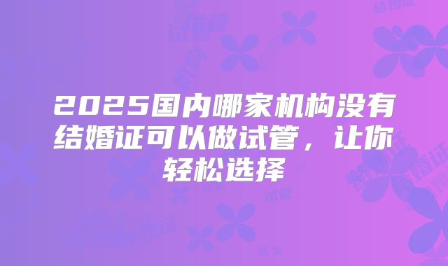 2025国内哪家机构没有结婚证可以做试管,让你轻松选择