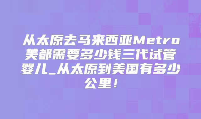 从太原去马来西亚Metro美都需要多少钱三代试管婴儿_从太原到美国有多少公里!