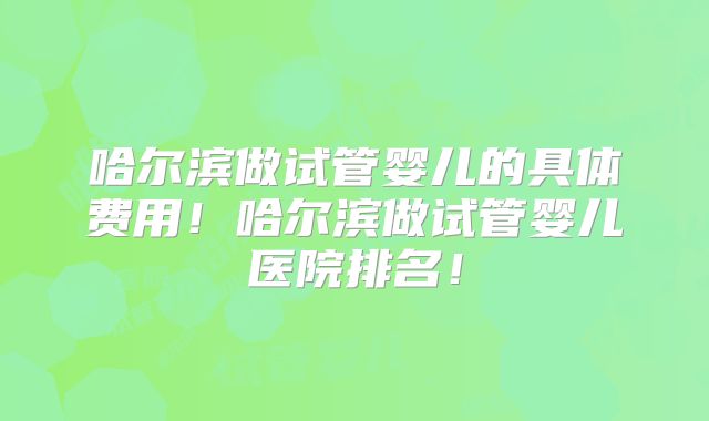 哈尔滨做试管婴儿的具体费用！哈尔滨做试管婴儿医院排名！