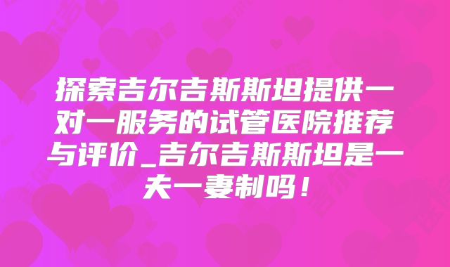 探索吉尔吉斯斯坦提供一对一服务的试管医院推荐与评价_吉尔吉斯斯坦是一夫一妻制吗！
