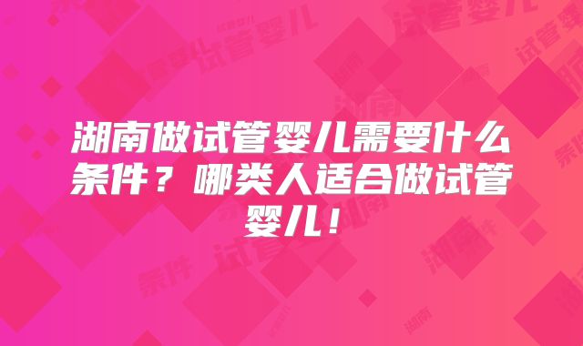 湖南做试管婴儿需要什么条件？哪类人适合做试管婴儿！