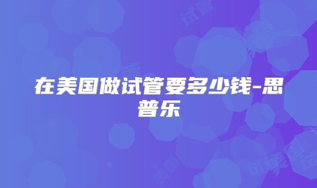 在美国做试管要多少钱-思普乐