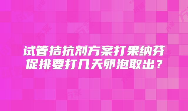试管拮抗剂方案打果纳芬促排要打几天卵泡取出？