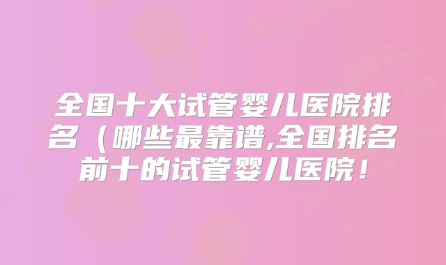 全国十大试管婴儿医院排名（哪些最靠谱,全国排名前十的试管婴儿医院！