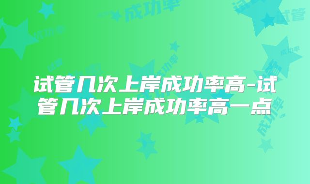 试管几次上岸成功率高-试管几次上岸成功率高一点