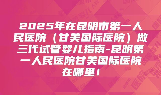 2025年在昆明市第一人民医院（甘美国际医院）做三代试管婴儿指南-昆明第一人民医院甘美国际医院在哪里！
