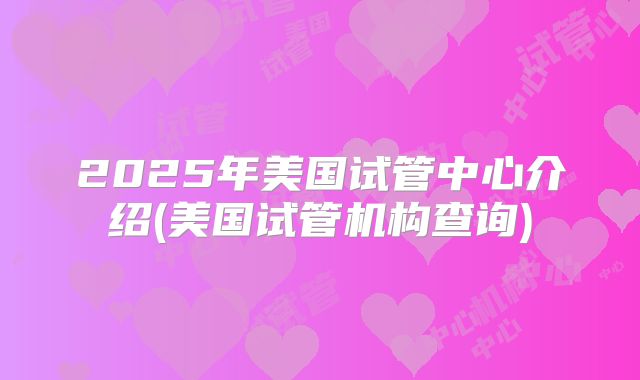 2025年美国试管中心介绍(美国试管机构查询)