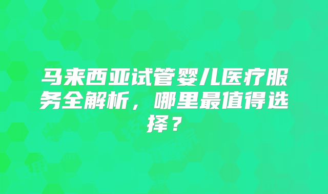 马来西亚试管婴儿医疗服务全解析，哪里最值得选择？