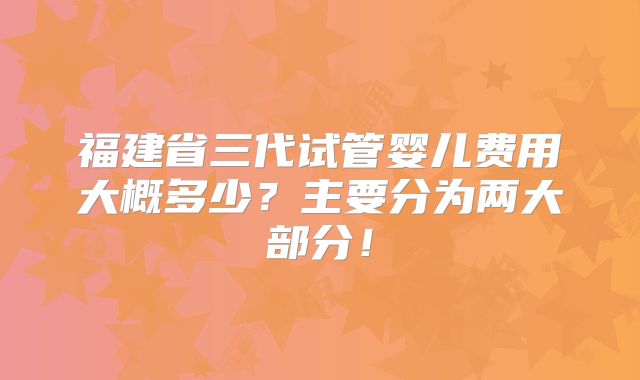 福建省三代试管婴儿费用大概多少？主要分为两大部分！