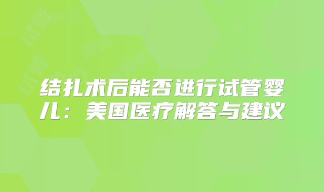 结扎术后能否进行试管婴儿:美国医疗解答与建议