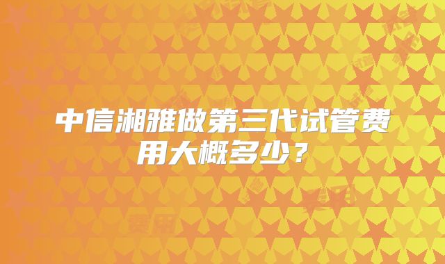 中信湘雅做第三代试管费用大概多少？