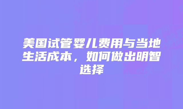 美国试管婴儿费用与当地生活成本,如何做出明智选择