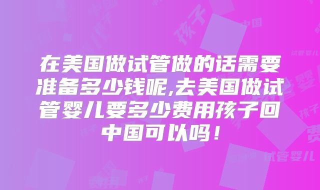 在美国做试管做的话需要准备多少钱呢,去美国做试管婴儿要多少费用孩子回中国可以吗！