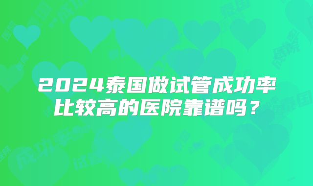 2024泰国做试管成功率比较高的医院靠谱吗?