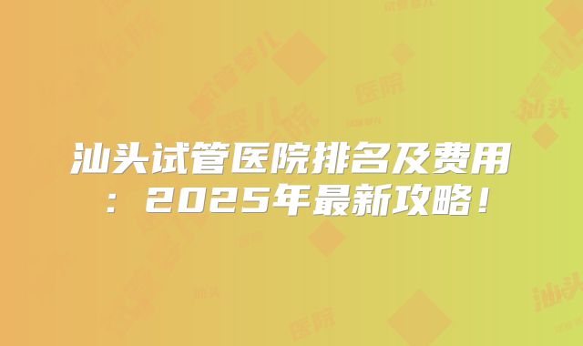 汕头试管医院排名及费用:2025年最新攻略!