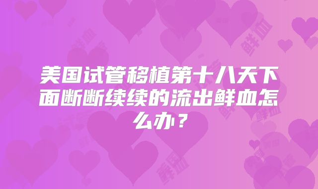 美国试管移植第十八天下面断断续续的流出鲜血怎么办?