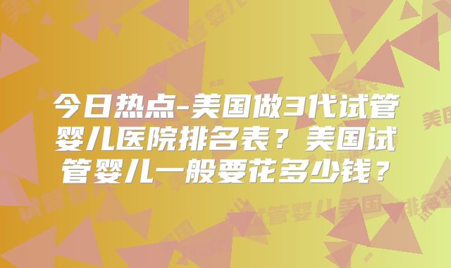 今日热点-美国做3代试管婴儿医院排名表？美国试管婴儿一般要花多少钱？