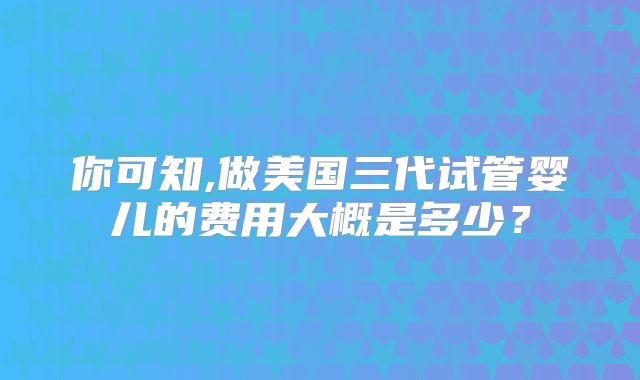 你可知,做美国三代试管婴儿的费用大概是多少?