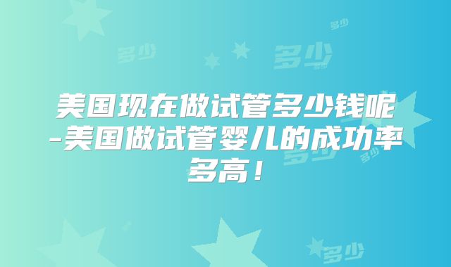 美国现在做试管多少钱呢-美国做试管婴儿的成功率多高！