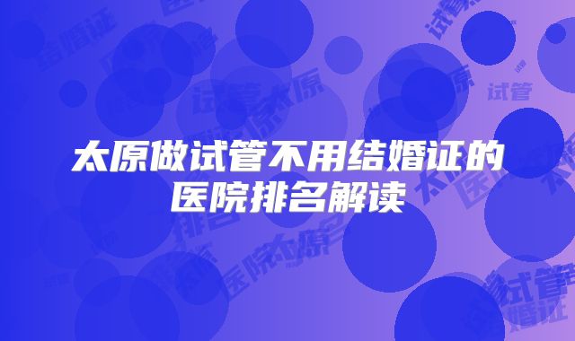 太原做试管不用结婚证的医院排名解读