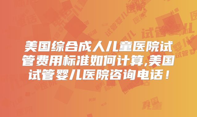 美国综合成人儿童医院试管费用标准如何计算,美国试管婴儿医院咨询电话!
