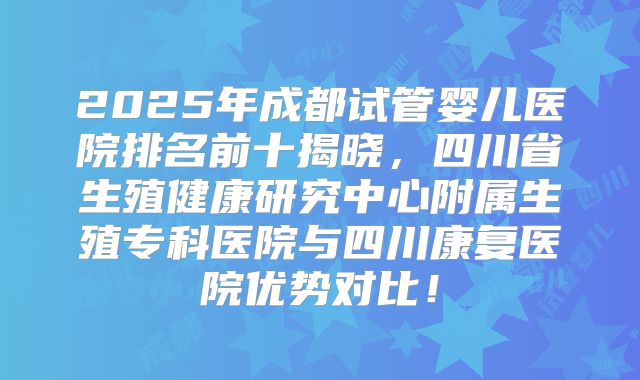 2025年成都试管婴儿医院排名前十揭晓，四川省生殖健康研究中心附属生殖专科医院与四川康复医院优势对比！